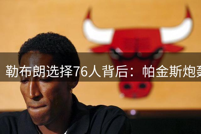勒布朗选择76人背后：帕金斯炮轰格林解读失误